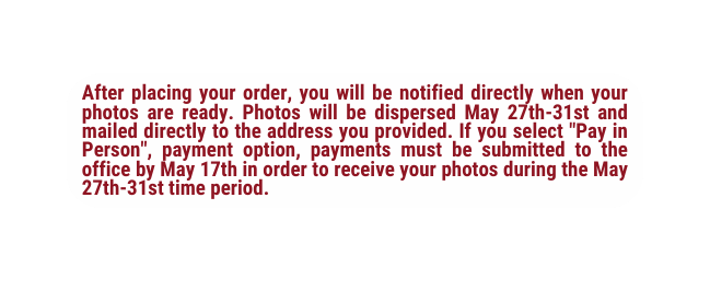 After placing your order you will be notified directly when your photos are ready Photos will be dispersed May 27th 31st and mailed directly to the address you provided If you select Pay in Person payment option payments must be submitted to the office by May 17th in order to receive your photos during the May 27th 31st time period